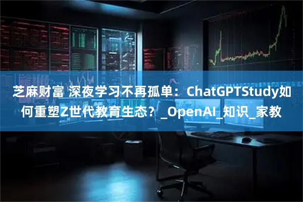 芝麻财富 深夜学习不再孤单：ChatGPTStudy如何重塑Z世代教育生态？_OpenAI_知识_家教