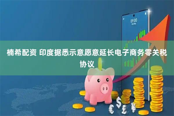 楠希配资 印度据悉示意愿意延长电子商务零关税协议