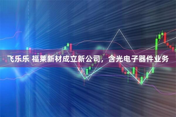 飞乐乐 福莱新材成立新公司，含光电子器件业务