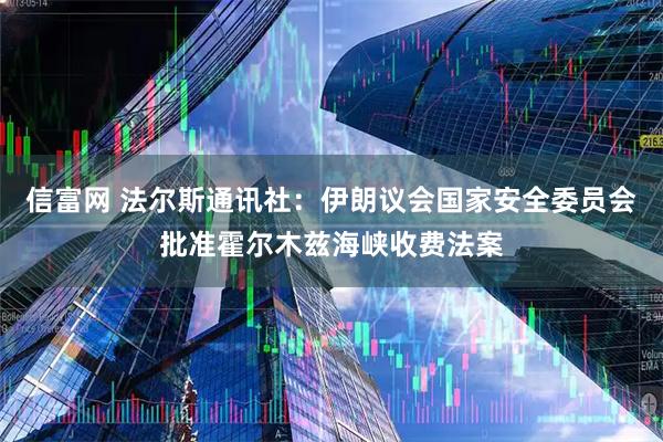 信富网 法尔斯通讯社：伊朗议会国家安全委员会批准霍尔木兹海峡收费法案