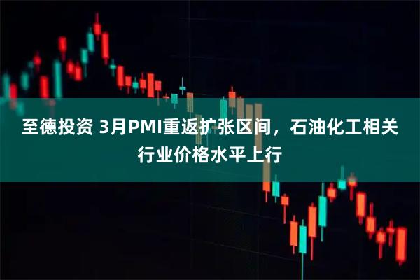 至德投资 3月PMI重返扩张区间，石油化工相关行业价格水平上行