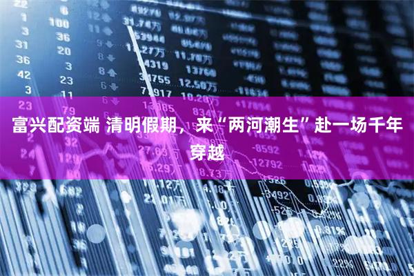 富兴配资端 清明假期，来“两河潮生”赴一场千年穿越