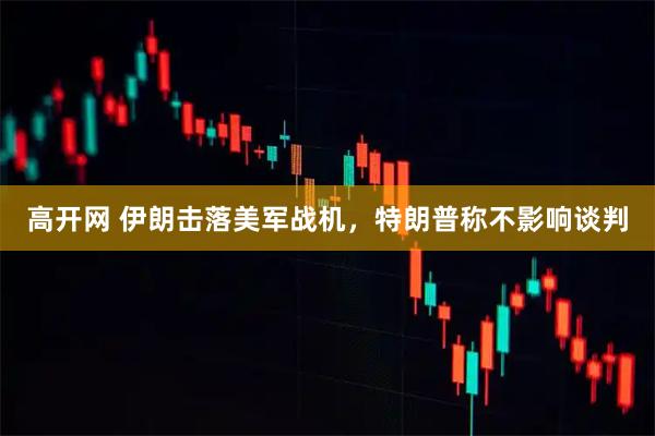 高开网 伊朗击落美军战机，特朗普称不影响谈判