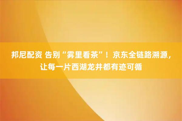 邦尼配资 告别“雾里看茶”！京东全链路溯源，让每一片西湖龙井都有迹可循