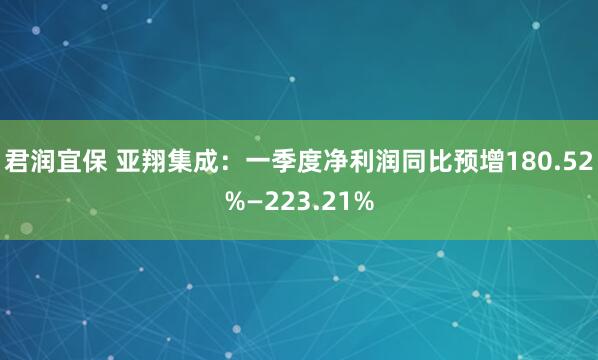 君润宜保 亚翔集成：一季度净利润同比预增180.52%—223.21%